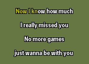 Now I know how much
I really missed you

No more games

just wanna be with you