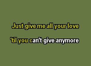 Just give me all your love

'til you can't give anymore