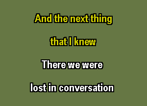 And the next thing

that I knew
There we were

lost in conversation