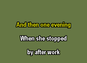 And then one evening

When she stopped

by after work