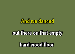 And we danced

out there on that empty

hard wood floor