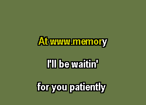 At www.memory

I'll be waitin'

for you patiently