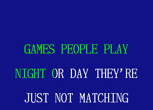 GAMES PEOPLE PLAY
NIGHT 0R DAY THEWRE
JUST NOT MATCHING