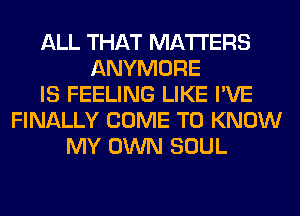 ALL THAT MATTERS
ANYMORE
IS FEELING LIKE I'VE
FINALLY COME TO KNOW
MY OWN SOUL