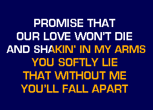 PROMISE THAT

OUR LOVE WON'T DIE
AND SHAKIN' IN MY ARMS

YOU SOFTLY LIE
THAT WITHOUT ME
YOU'LL FALL APART