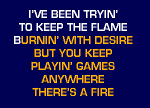 I'VE BEEN TRYIN'
TO KEEP THE FLAME
BURNIN' WITH DESIRE
BUT YOU KEEP
PLAYIN' GAMES
ANYMIHERE
THERE'S A FIRE