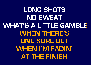 LONG SHOTS
N0 SWEAT
WHATS A LITTLE GAMBLE
WHEN THERE'S
ONE SURE BET
WHEN I'M FADIN'
AT THE FINISH