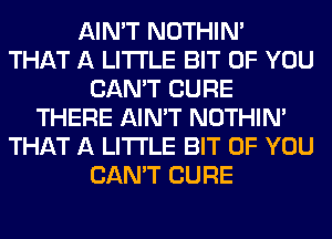 AIN'T NOTHIN'
THAT A LITTLE BIT OF YOU
CAN'T CURE
THERE AIN'T NOTHIN'
THAT A LITTLE BIT OF YOU
CAN'T CURE