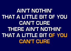 AIN'T NOTHIN'
THAT A LITTLE BIT OF YOU
CAN'T CURE
THERE AIN'T NOTHIN'
THAT A LITTLE BIT OF YOU
CAN'T CURE