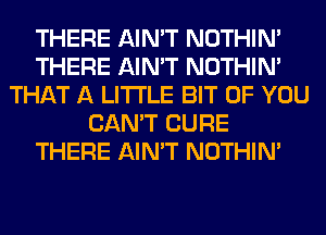 THERE AIN'T NOTHIN'
THERE AIN'T NOTHIN'
THAT A LITTLE BIT OF YOU
CAN'T CURE
THERE AIN'T NOTHIN'