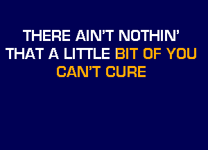 THERE AIN'T NOTHIN'
THAT A LITTLE BIT OF YOU
CAN'T CURE