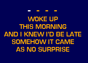 WOKE UP
THIS MORNING
AND I KNEW I'D BE LATE
SOMEHOW IT CAME
AS N0 SURPRISE