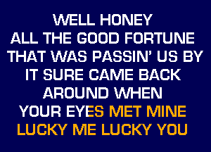 WELL HONEY
ALL THE GOOD FORTUNE
THAT WAS PASSIN' US BY
IT SURE CAME BACK
AROUND WHEN
YOUR EYES MET MINE
LUCKY ME LUCKY YOU