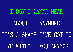 I DOW T WANNA HEAR
ABOUT IT ANYMORE
ITS A SHAME TUE GOT TO
LIVE WITHOUT YOU ANYMORE