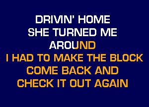 DRIVIM HOME
SHE TURNED ME

AROUND
I HAD TO MAKE THE BLOCK

COME BACK AND
CHECK IT OUT AGAIN