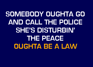 SOMEBODY OUGHTA GO
AND CALL THE POLICE
SHE'S DISTURBIN'
THE PEACE
OUGHTA BE A LAW