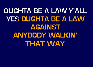 OUGHTA BE A LAW Y'ALL
YES OUGHTA BE A LAW
AGAINST
ANYBODY WALKIM

THAT WAY