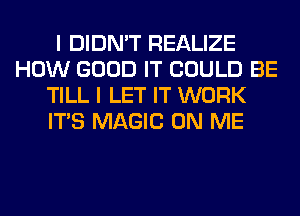 I DIDN'T REALIZE
HOW GOOD IT COULD BE
TILL I LET IT WORK
ITS MAGIC ON ME