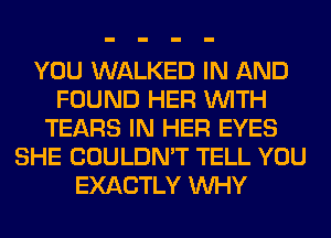 YOU WALKED IN AND
FOUND HER WITH
TEARS IN HER EYES
SHE COULDN'T TELL YOU
EXACTLY WHY