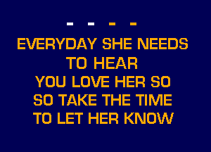 EVERYDAY SHE NEEDS
TO HEAR
YOU LOVE HER SO
SO TAKE THE TIME
TO LET HER KNOW