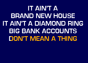 IT AIN'T A
BRAND NEW HOUSE
IT AIN'T A DIAMOND RING
BIG BANK ACCOUNTS
DON'T MEAN A THING