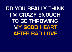 DO YOU REALLY THINK
I'M CRAZY ENOUGH
TO GO THROUVING
MY GOOD HEART
AFTER BAD LOVE