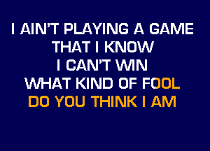 I AIN'T PLAYING A GAME
THAT I KNOW
I CAN'T ININ
INHAT KIND OF FOOL
DO YOU THINK I AM