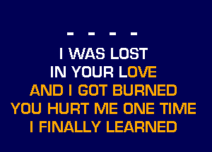 I WAS LOST
IN YOUR LOVE
AND I GOT BURNED
YOU HURT ME ONE TIME
I FINALLY LEARNED