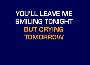 YOU'LL LEAVE ME
SMILING TONIGHT
BUT CRYING

TOMORROW