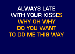 ALWAYS LATE
1WITH YOUR KISSES
WHY 0H WHY
DO YOU WANT
TO DO ME THIS WAY