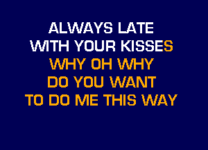 ALWAYS LATE
1WITH YOUR KISSES
WHY 0H WHY
DO YOU WANT
TO DO ME THIS WAY