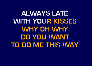 ALWAYS LATE
1WITH YOUR KISSES
WHY 0H WHY
DO YOU WANT
TO DO ME THIS WAY