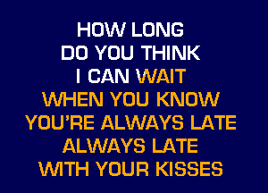 HOW LONG
DO YOU THINK
I CAN WAIT
WHEN YOU KNOW
YOU'RE ALWAYS LATE
ALWAYS LATE
WITH YOUR KISSES