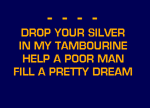 DROP YOUR SILVER
IN MY TAMBOURINE
HELP A POOR MAN
FILL A PRETTY DREAM