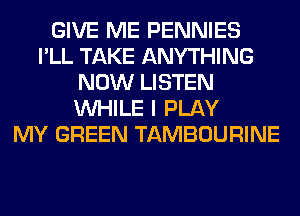 GIVE ME PENNIES
I'LL TAKE ANYTHING
NOW LISTEN
WHILE I PLAY
MY GREEN TAMBOURINE