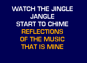 WATCH THE JINGLE
JANGLE
START T0 CHIME
REFLECTIONS
OF THE MUSIC
THAT IS MINE