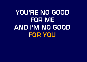 YOU'RE NO GOOD
FOR ME
AND I'M NO GOOD

FOR YOU