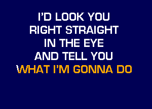 I'D LOOK YOU
RIGHT STRAIGHT
IN THE EYE

AND TELL YOU
WHAT I'M GONNA DO