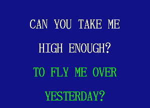 CAN YOU TAKE ME
HIGH ENOUGH?

TO FLY ME OVER
YESTERDAY?