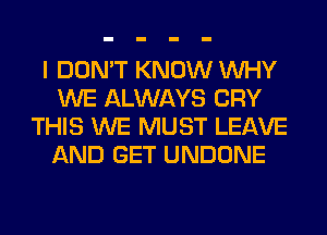 I DON'T KNOW WHY
WE ALWAYS CRY
THIS WE MUST LEAVE
AND GET UNDONE