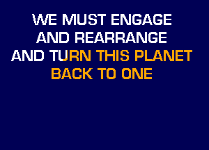 WE MUST ENGAGE
AND REARRANGE
AND TURN THIS PLANET
BACK TO ONE