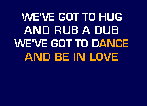 WE'VE GOT TO HUG

AND RUB A DUB
WE'VE GOT TO DANCE

AND BE IN LOVE