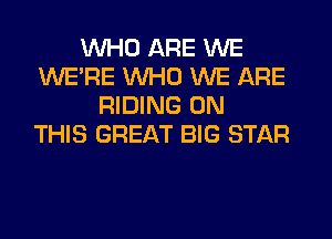 WHO ARE WE
WERE WHO WE ARE
RIDING ON
THIS GREAT BIG STAR