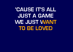 'CAUSE IT'S ALL
JUST A GAME
WE JUST WANT

TO BE LOVED