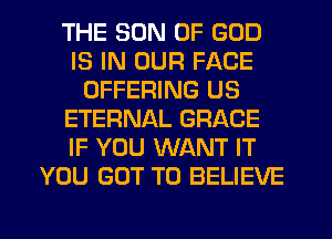 THE SON OF GOD
IS IN OUR FACE
OFFERING US
ETERNAL GRACE
IF YOU WANT IT
YOU GOT TO BELIEVE