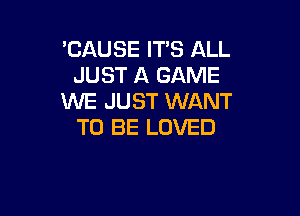 'CAUSE IT'S ALL
JUST A GAME
WE JUST WANT

TO BE LOVED