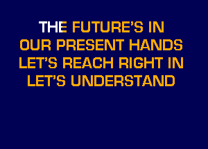 THE FUTURE'S IN
OUR PRESENT HANDS
LET'S REACH RIGHT IN

LET'S UNDERSTAND