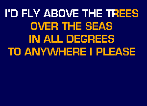 I'D FLY ABOVE THE TREES
OVER THE SEAS
IN ALL DEGREES

T0 ANYMIHERE I PLEASE