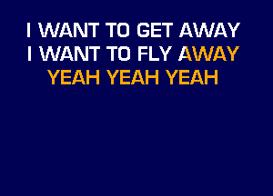 I WANT TO GET AWAY
I WANT TO FLY AWAY
YEAH YEAH YEAH