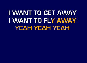 I WANT TO GET AWAY
I WANT TO FLY AWAY
YEAH YEAH YEAH